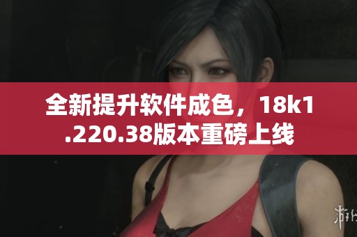 全新提升软件成色，18k1.220.38版本重磅上线