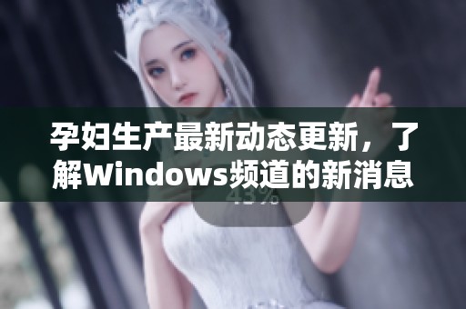 孕妇生产最新动态更新，了解Windows频道的新消息与发展