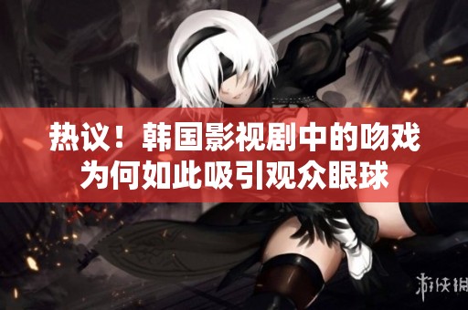 热议！韩国影视剧中的吻戏为何如此吸引观众眼球