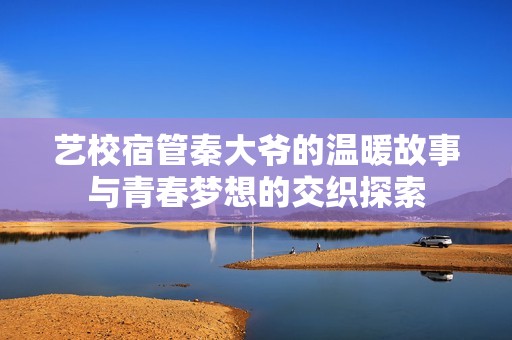 艺校宿管秦大爷的温暖故事与青春梦想的交织探索