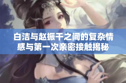 白洁与赵振干之间的复杂情感与第一次亲密接触揭秘