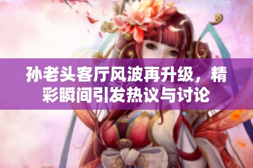 孙老头客厅风波再升级，精彩瞬间引发热议与讨论