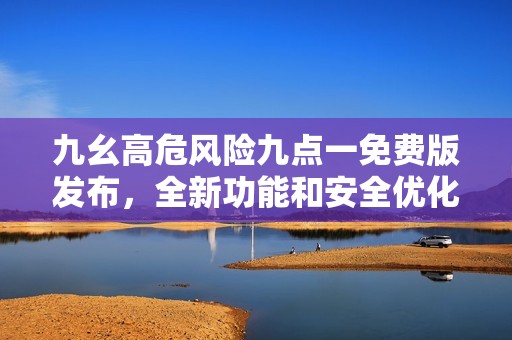 九幺高危风险九点一免费版发布，全新功能和安全优化详解