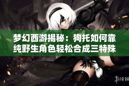 梦幻西游揭秘：狗托如何靠纯野生角色轻松合成三特殊