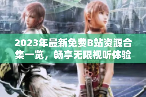2023年最新免费B站资源合集一览，畅享无限视听体验