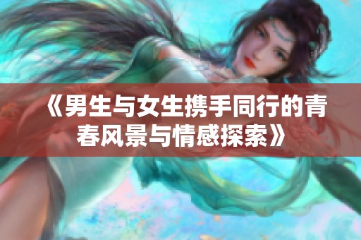 《男生与女生携手同行的青春风景与情感探索》