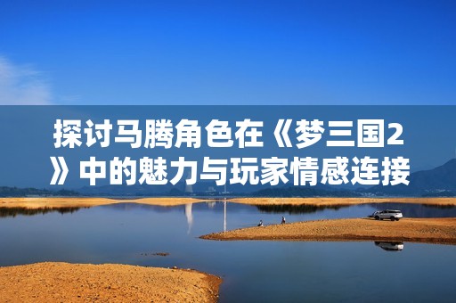 探讨马腾角色在《梦三国2》中的魅力与玩家情感连接