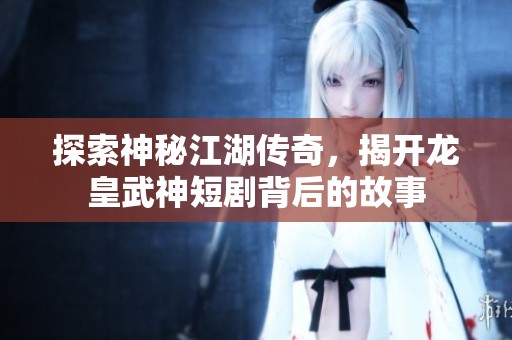 探索神秘江湖传奇，揭开龙皇武神短剧背后的故事