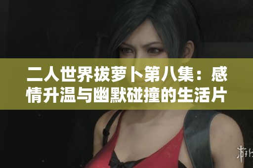 二人世界拔萝卜第八集：感情升温与幽默碰撞的生活片段