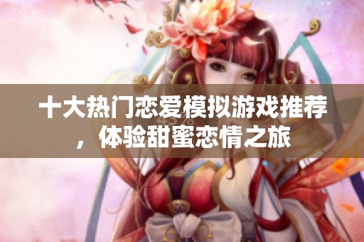 十大热门恋爱模拟游戏推荐，体验甜蜜恋情之旅