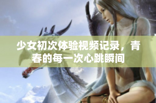 少女初次体验视频记录，青春的每一次心跳瞬间