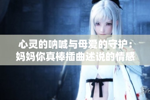 心灵的呐喊与母爱的守护：妈妈你真棒插曲述说的情感故事