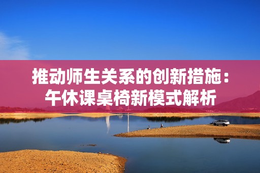 推动师生关系的创新措施：午休课桌椅新模式解析