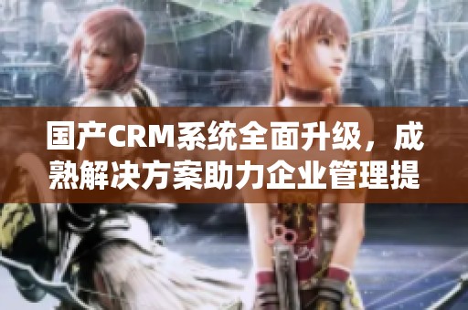 国产CRM系统全面升级，成熟解决方案助力企业管理提升