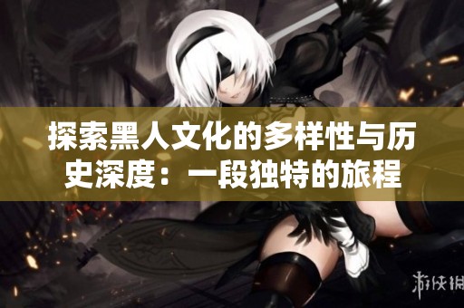 探索黑人文化的多样性与历史深度：一段独特的旅程