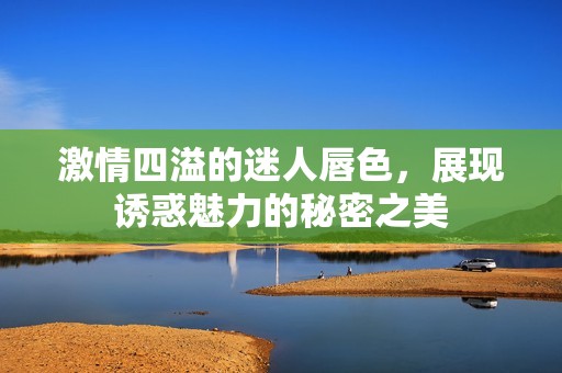 激情四溢的迷人唇色，展现诱惑魅力的秘密之美