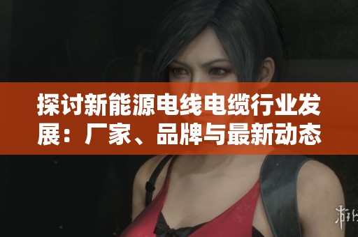 探讨新能源电线电缆行业发展：厂家、品牌与最新动态汇总