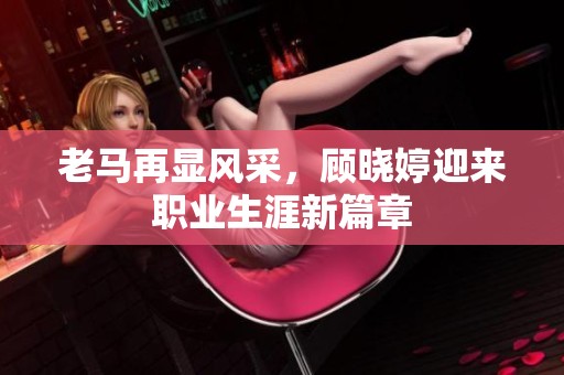 老马再显风采，顾晓婷迎来职业生涯新篇章
