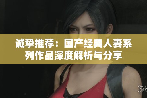 诚挚推荐：国产经典人妻系列作品深度解析与分享