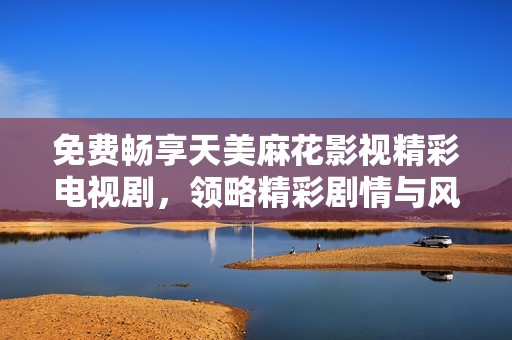 免费畅享天美麻花影视精彩电视剧，领略精彩剧情与风采