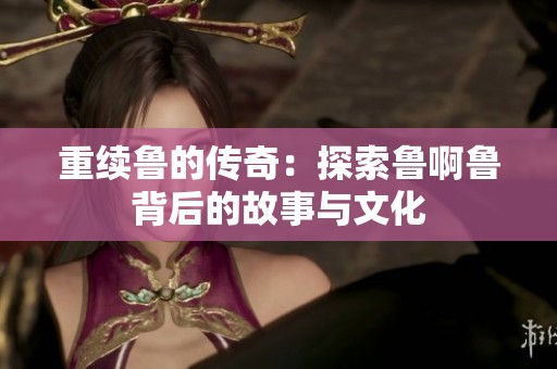 重续鲁的传奇：探索鲁啊鲁背后的故事与文化