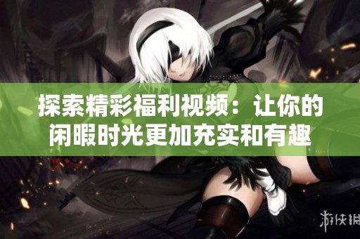 探索精彩福利视频：让你的闲暇时光更加充实和有趣
