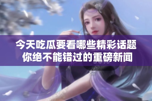 今天吃瓜要看哪些精彩话题 你绝不能错过的重磅新闻