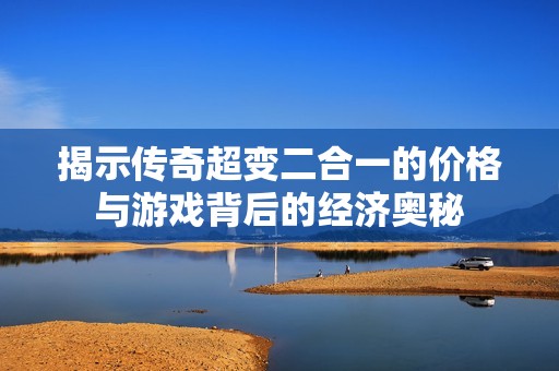 揭示传奇超变二合一的价格与游戏背后的经济奥秘