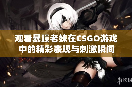 观看暴躁老妹在CSGO游戏中的精彩表现与刺激瞬间