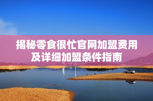 揭秘零食很忙官网加盟费用及详细加盟条件指南