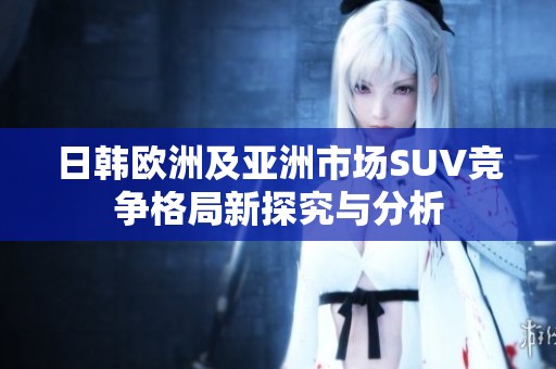 日韩欧洲及亚洲市场SUV竞争格局新探究与分析