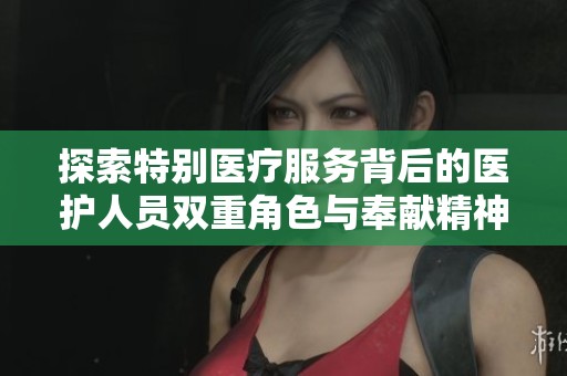探索特别医疗服务背后的医护人员双重角色与奉献精神