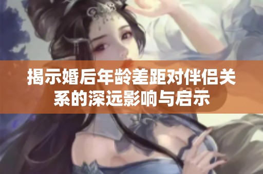 揭示婚后年龄差距对伴侣关系的深远影响与启示