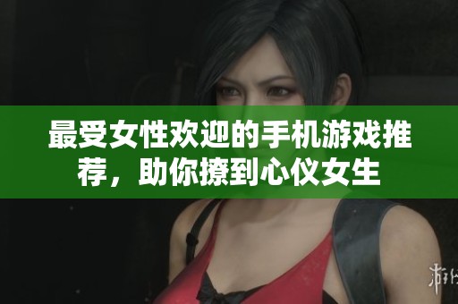 最受女性欢迎的手机游戏推荐，助你撩到心仪女生