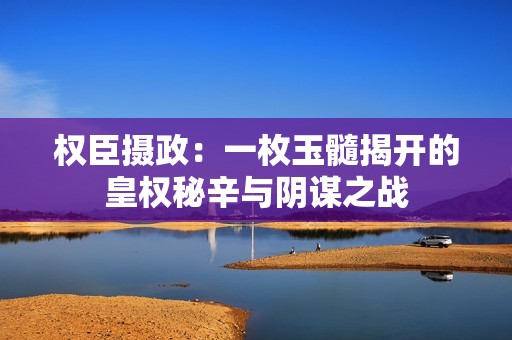 权臣摄政：一枚玉髓揭开的皇权秘辛与阴谋之战