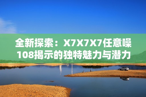 全新探索：X7X7X7任意噪108揭示的独特魅力与潜力