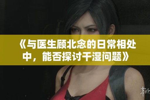 《与医生顾北念的日常相处中，能否探讨干湿问题》