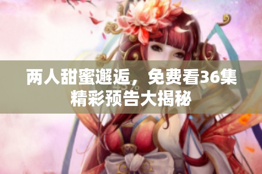 两人甜蜜邂逅，免费看36集精彩预告大揭秘