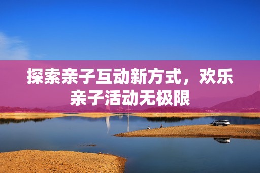 探索亲子互动新方式，欢乐亲子活动无极限