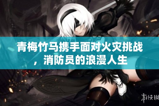 青梅竹马携手面对火灾挑战，消防员的浪漫人生