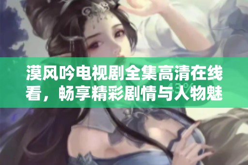 漠风吟电视剧全集高清在线看，畅享精彩剧情与人物魅力