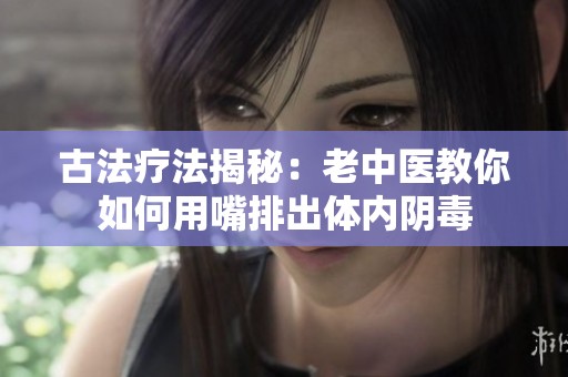 古法疗法揭秘：老中医教你如何用嘴排出体内阴毒