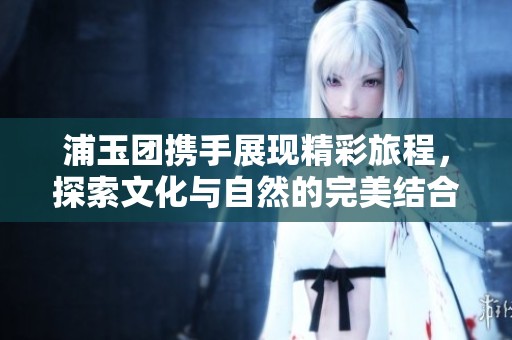浦玉团携手展现精彩旅程，探索文化与自然的完美结合