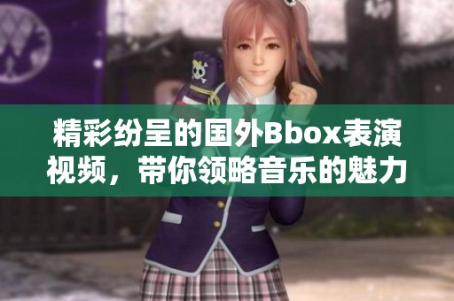 精彩纷呈的国外Bbox表演视频，带你领略音乐的魅力与创意