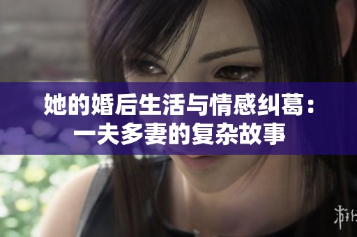 她的婚后生活与情感纠葛：一夫多妻的复杂故事