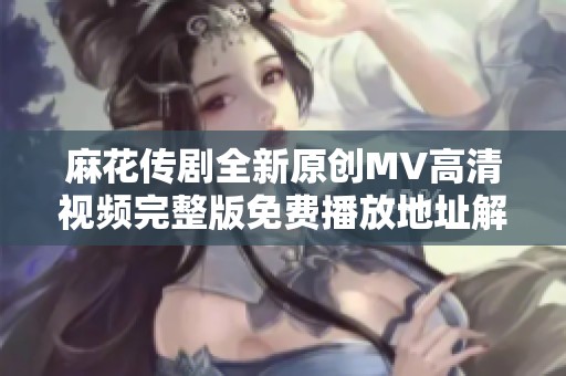 麻花传剧全新原创MV高清视频完整版免费播放地址解析