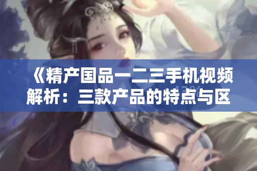 《精产国品一二三手机视频解析：三款产品的特点与区别》