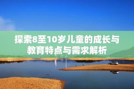 探索8至10岁儿童的成长与教育特点与需求解析
