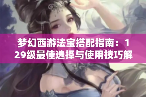 梦幻西游法宝搭配指南：129级最佳选择与使用技巧解析