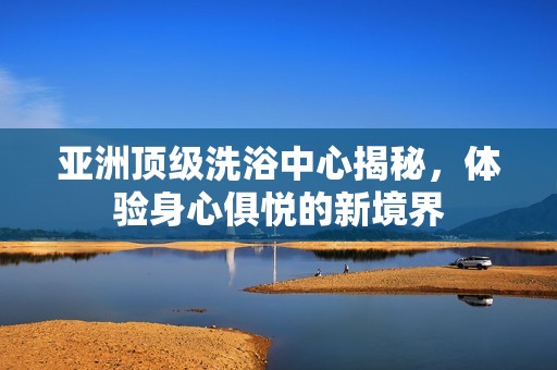 亚洲顶级洗浴中心揭秘，体验身心俱悦的新境界